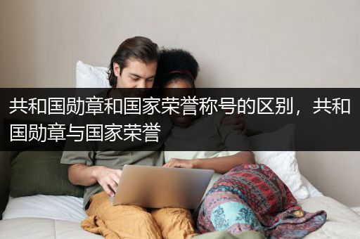 共和国勋章和国家荣誉称号的区别，共和国勋章与国家荣誉